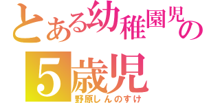 とある幼稚園児の５歳児（野原しんのすけ）