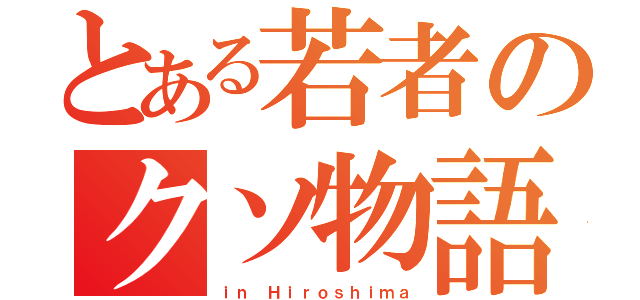 とある若者のクソ物語り（ｉｎ Ｈｉｒｏｓｈｉｍａ）