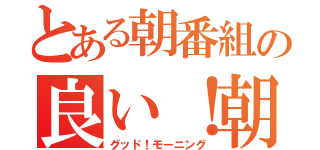 とある朝番組の良い！朝（グッド！モーニング）