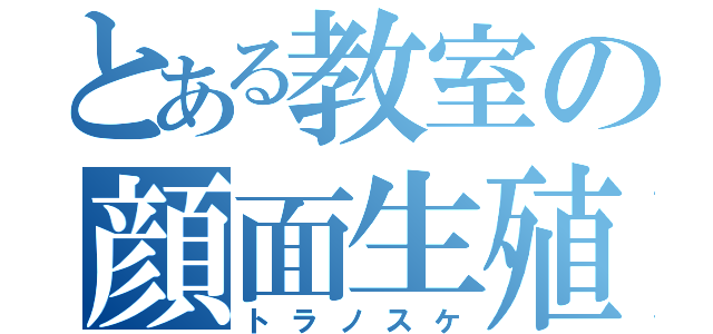 とある教室の顔面生殖器（トラノスケ）