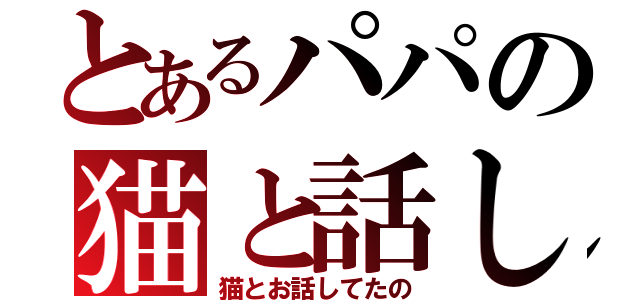 とあるパパの猫と話し（猫とお話してたの）