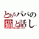 とあるパパの猫と話し（猫とお話してたの）