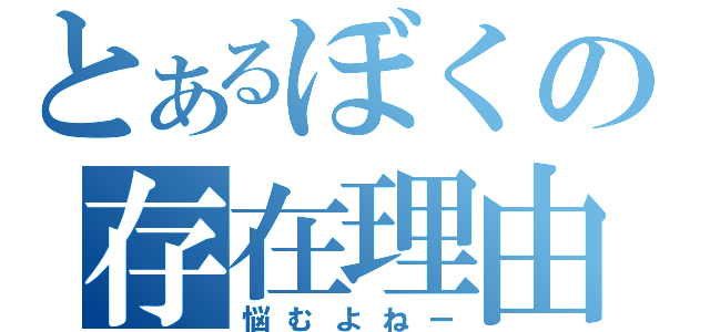 とあるぼくの存在理由（悩むよねー）