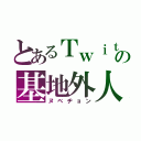 とあるＴｗｉｔｔｅｒの基地外人（ヌベヂョン）