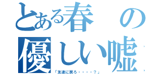 とある春の優しい嘘（「友達に戻ろ・・・・？」）