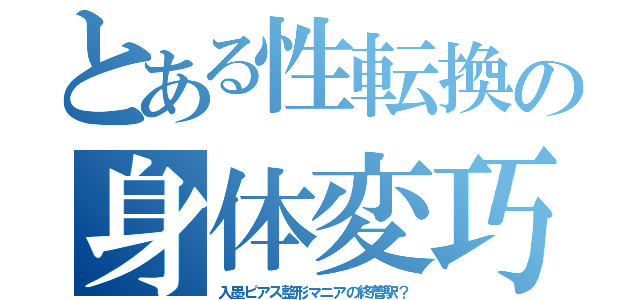 とある性転換の身体変巧（入墨ピアス整形マニアの終着駅？）