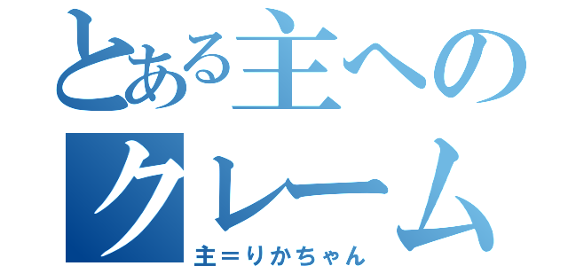 とある主へのクレーム（主＝りかちゃん）