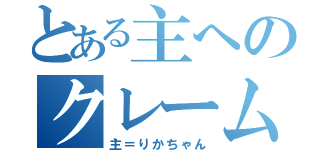 とある主へのクレーム（主＝りかちゃん）