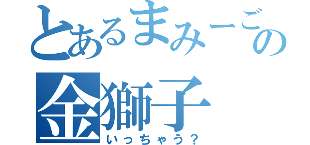 とあるまみーごの金獅子（いっちゃう？）