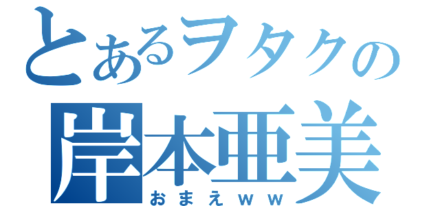 とあるヲタクの岸本亜美梨（おまえｗｗ）