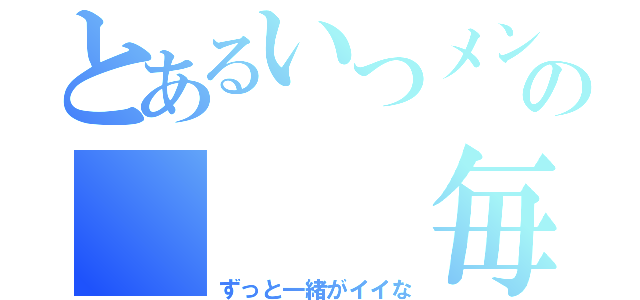 とあるいつメンの   毎日（ずっと一緒がイイな）