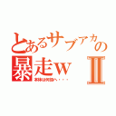 とあるサブアカの暴走ｗⅡ（本体は何処へ・・・）