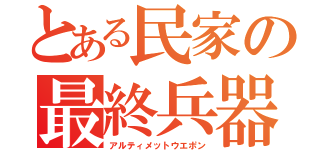 とある民家の最終兵器（アルティメットウエポン）