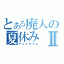 とある廃人の夏休みⅡ（アニメタイム）