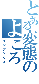 とある変態のよころ（インデックス）