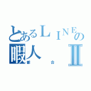 とあるＬＩＮＥの暇人Ⅱ（都合）