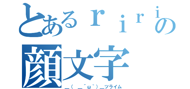 とあるｒｉｒｉの顔文字（＿（　＿´ω｀）＿ツライム）