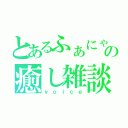 とあるふぁにゃこの癒し雑談（ｖｏｉｃｅ）