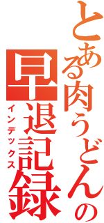 とある肉うどんの早退記録（インデックス）