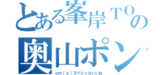 とある峯岸ＴＯの奥山ポンタ（ｏｍｉａｉスペシャルいいね）