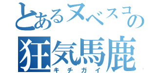 とあるヌベスコの狂気馬鹿（キチガイ）