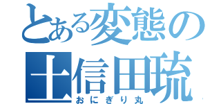 とある変態の土信田琉斗（おにぎり丸）