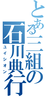 とある三組の石川典行（ユイシオン）