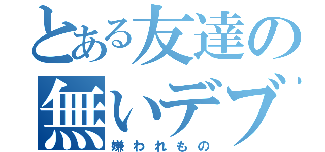 とある友達の無いデブ（嫌われもの）