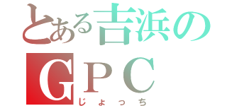 とある吉浜のＧＰＣ（じょっち）