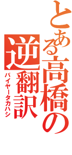 とある高橋の逆翻訳（バイヤータカハシ）