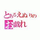 とあるえぬりのお戯れ（）