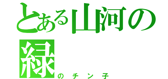 とある山河の緑（のチン子）