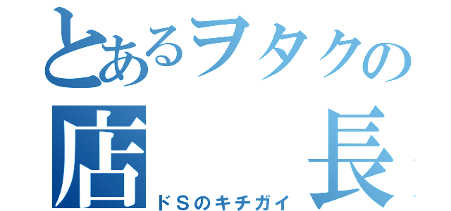 とあるヲタクの店  長 （ドＳのキチガイ）