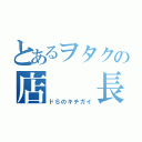 とあるヲタクの店  長 （ドＳのキチガイ）