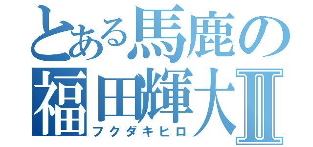 とある馬鹿の福田輝大Ⅱ（フクダキヒロ）