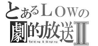 とあるＬＯＷの劇的放送Ⅱ（Ｔａｌｋｉｎｇ ＆ Ｓｉｎｇｉｎｇ）