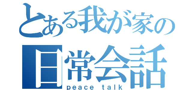 とある我が家の日常会話（ｐｅａｃｅ ｔａｌｋ）