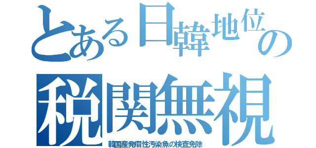 とある日韓地位の税関無視（韓国産発癌性汚染魚の検査免除）