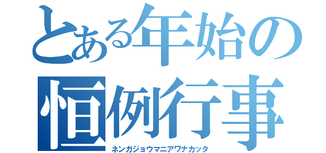 とある年始の恒例行事（ネンガジョウマニアワナカッタ）