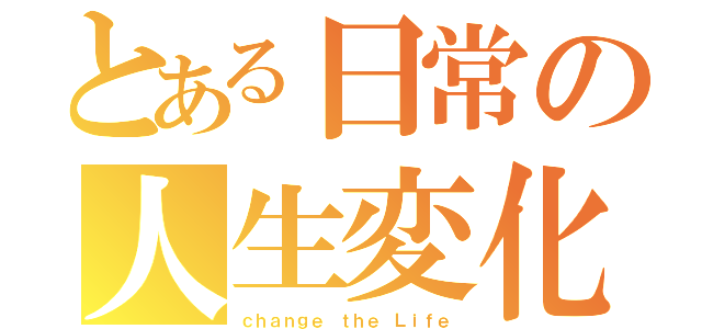 とある日常の人生変化（ｃｈａｎｇｅ ｔｈｅ Ｌｉｆｅ）