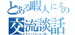 とある暇人による偽のの交流談話（チャットルーム（偽））