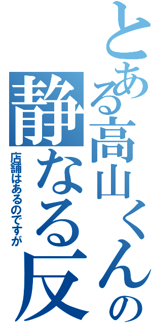 とある高山くんの静なる反抗（店舗はあるのですが）