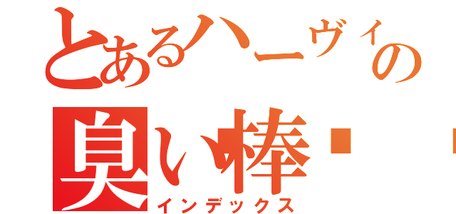 とあるハーヴィンの臭い棒🤬（インデックス）