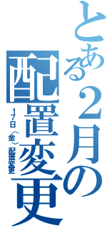 とある２月の配置変更（１７日（金）配置変更）