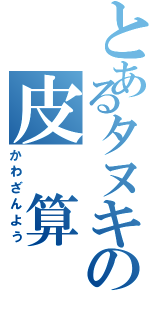 とあるタヌキの皮 算 用（かわざんよう）