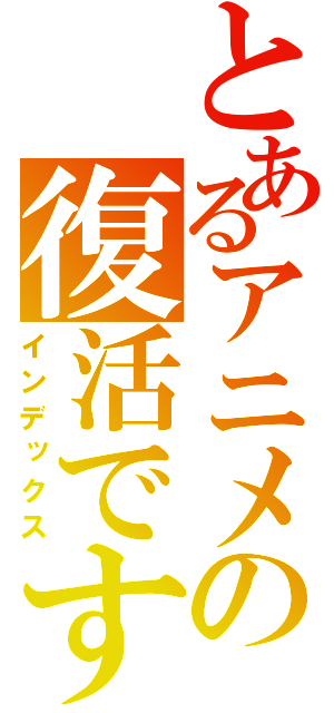 とあるアニメの復活です（インデックス）