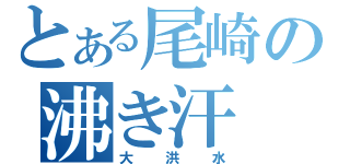 とある尾崎の沸き汗（大洪水）