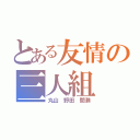 とある友情の三人組（丸山 野田 間瀬）