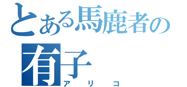 とある馬鹿者の有子（アリコ）