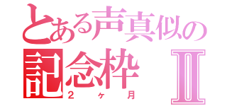 とある声真似の記念枠Ⅱ（２ヶ月）